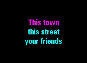 This town

this street
your friends