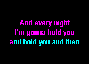 And every night

I'm gonna hold you
and hold you and then