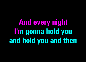 And every night

I'm gonna hold you
and hold you and then