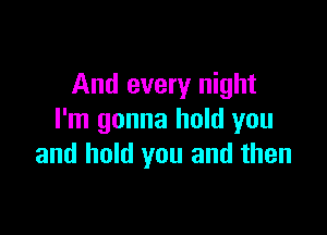 And every night

I'm gonna hold you
and hold you and then