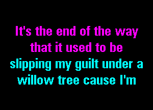 It's the end of the way
that it used to he
slipping my guilt under a
willow tree cause I'm