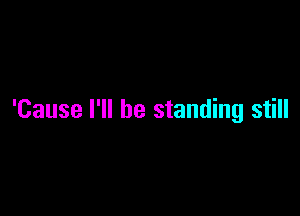 'Cause I'll be standing still