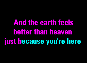 And the earth feels

better than heaven
iust because you're here