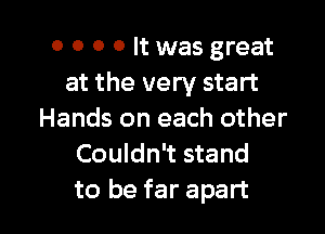 o o 0 0 It was great
at the very start

Hands on each other
Couldn't stand
to be far apart