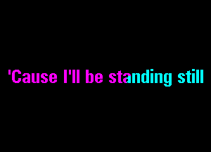 'Cause I'll be standing still