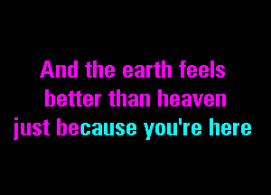 And the earth feels

better than heaven
iust because you're here