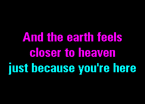 And the earth feels

closer to heaven
iust because you're here