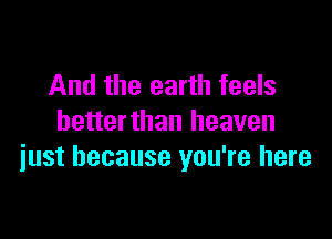 And the earth feels

hetterthan heaven
iust because you're here