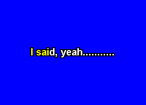 I said, yeah ...........