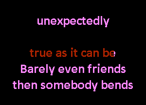 unexpectedly

true as it can be
Barely even friends
then somebody bends