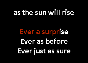 as the sun will rise

Ever a surprise
Ever as before
Ever just as sure