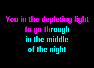You in the depleting light
to go through

in the middle
of the night