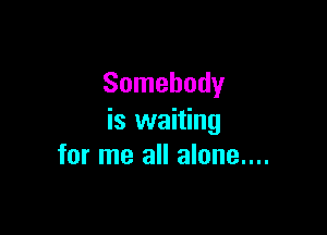 Somebody

is waiting
for me all alone....