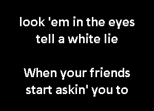 look 'em in the eyes
tell a white lie

When your friends
start askin' you to