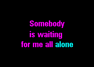 Somebody

is waiting
for me all alone