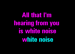 All that I'm
hearing from you

is white noise
white noise