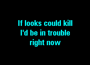 If looks could kill

I'd be in trouble
right now