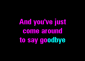 And you've just

come around
to sayr goodbye