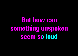 But how can

something unspoken
seem so loud