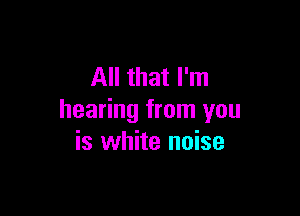 All that I'm

hearing from you
is white noise