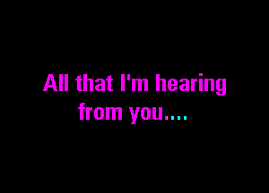 All that I'm hearing

from you....