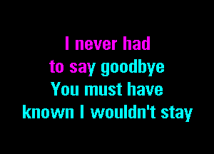I never had
to say goodbye

You must have
known I wouldn't stay