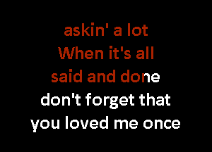 askin' a lot
When it's all

said and done
don't forget that
you loved me once