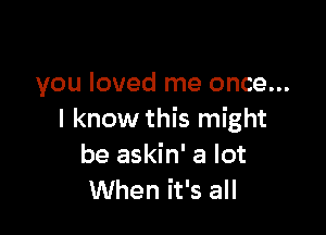 you loved me once...

I know this might
be askin' a lot
When it's all