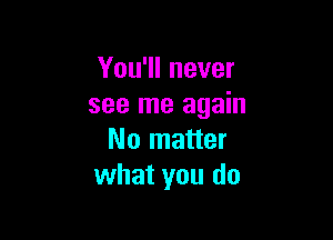 You'll never
see me again

No matter
what you do