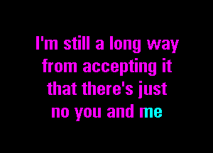 I'm still a long way
from accepting it

that there's just
no you and me