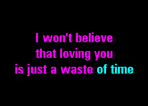 I won't believe
that loving you

is just a waste of time