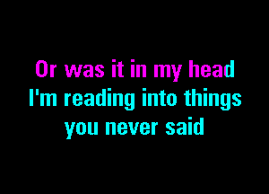 Or was it in my head

I'm reading into things
you never said