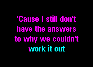 'Cause I still don't
have the answers

to why we couldn't
work it out