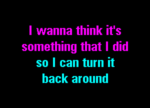 I wanna think it's
something that I did

so I can turn it
back around