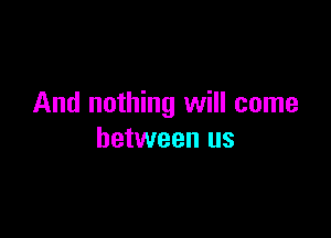 And nothing will come

between us