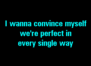 I wanna convince myself

we're perfect in
every single way