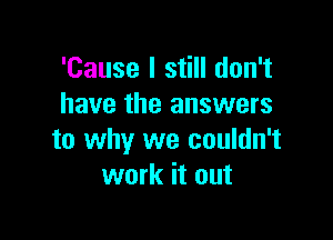 'Cause I still don't
have the answers

to why we couldn't
work it out