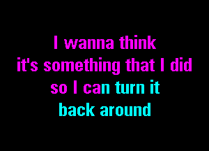 I wanna think
it's something that I did

so I can turn it
back around