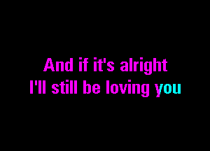 And if it's alright

I'll still be loving you