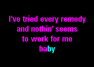 I've tried every remedy
and nothin' seems

to work for me
baby