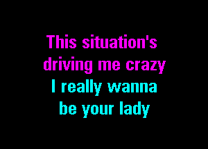 This situation's
driving me crazy

I really wanna
be your lady