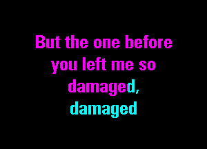 But the one before
you left me so

damaged.
damaged