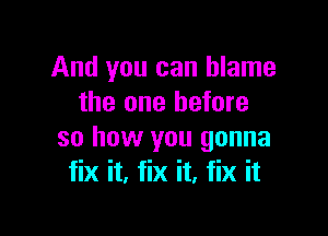 And you can blame
the one before

so how you gonna
fix it. fix it, fix it