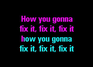 How you gonna
fix it, fix it. fix it

how you gonna
fix it, fix it, fix it