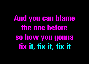 And you can blame
the one before

so how you gonna
fix it. fix it, fix it