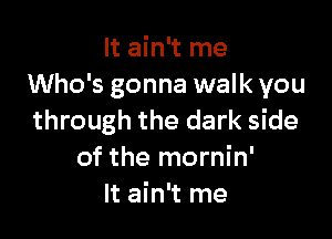 It ain't me
Who's gonna walk you

through the dark side
of the mornin'
It ain't me