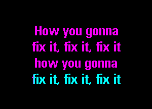 How you gonna
fix it, fix it. fix it

how you gonna
fix it, fix it, fix it