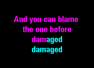 And you can blame
the one before

damaged
damaged