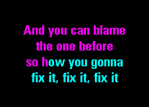 And you can blame
the one before

so how you gonna
fix it. fix it, fix it