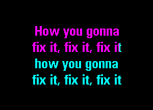 How you gonna
fix it, fix it. fix it

how you gonna
fix it, fix it, fix it